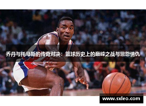 乔丹与托马斯的传奇对决：篮球历史上的巅峰之战与恩怨情仇
